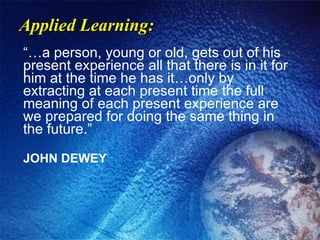 Applied Learning: “…a person, young or old, gets out of his present experience all that there is in it for him at the time he has it…only by extracting at each present time the full meaning of each present experience are we prepared for doing the same thing in the future.” JOHN DEWEY 