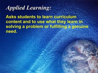 Applied Learning: Asks students to learn curriculum content and to use what they learn in solving a problem or fulfilling a genuine need. 