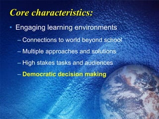 Core characteristics: Engaging learning environments Connections to world beyond school Multiple approaches and solutions High stakes tasks and audiences Democratic decision making 