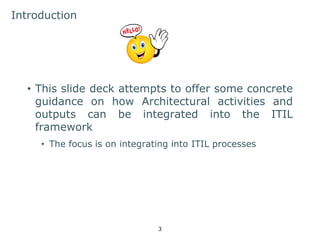 3 
Introduction 
• This slide deck attempts to offer some concrete 
guidance on how Architectural activities and 
outputs can be integrated into the ITIL 
framework 
• The focus is on integrating into ITIL processes 
 