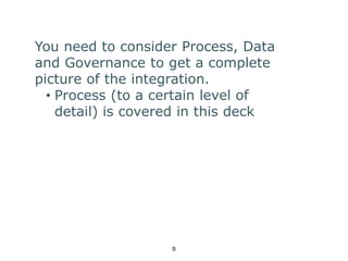 You need to consider Process, Data 
and Governance to get a complete 
picture of the integration. 
• Process (to a certain level of 
detail) is covered in this deck 
9 
 