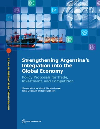 INTERNATIONALDEVELOPMENTINFOCUS
Strengthening Argentina’s
Integration into the
Global Economy
Policy Proposals for Trade,
Investment, and Competition
Martha Martínez Licetti, Mariana Iootty,
Tanja Goodwin, and José Signoret
 