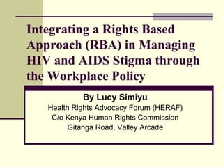 Integrating a Rights Based
Approach (RBA) in Managing
HIV and AIDS Stigma through
the Workplace Policy
By Lucy Simiyu
Health Rights Advocacy Forum (HERAF)
C/o Kenya Human Rights Commission
Gitanga Road, Valley Arcade
 