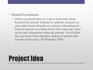 Project Idea
• Detailed Examination
• Choose an artwork that you want to learn more about.
Research the artwork looking for symbolic elements (s),
observable formal elements (o), and new information (n).
Paste the artwork on a blank Power Point slide and “point”
out the new information within the artwork. Put all slides
into one Power Point and allow students to present their
artworks to the class. (AP Workshop 2009)
 