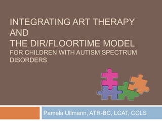 Integrating Art Therapy and the DIR/Floortime Model For Children with Autism Spectrum Disorders  Pamela Ullmann, ATR-BC, LCAT, CCLS 