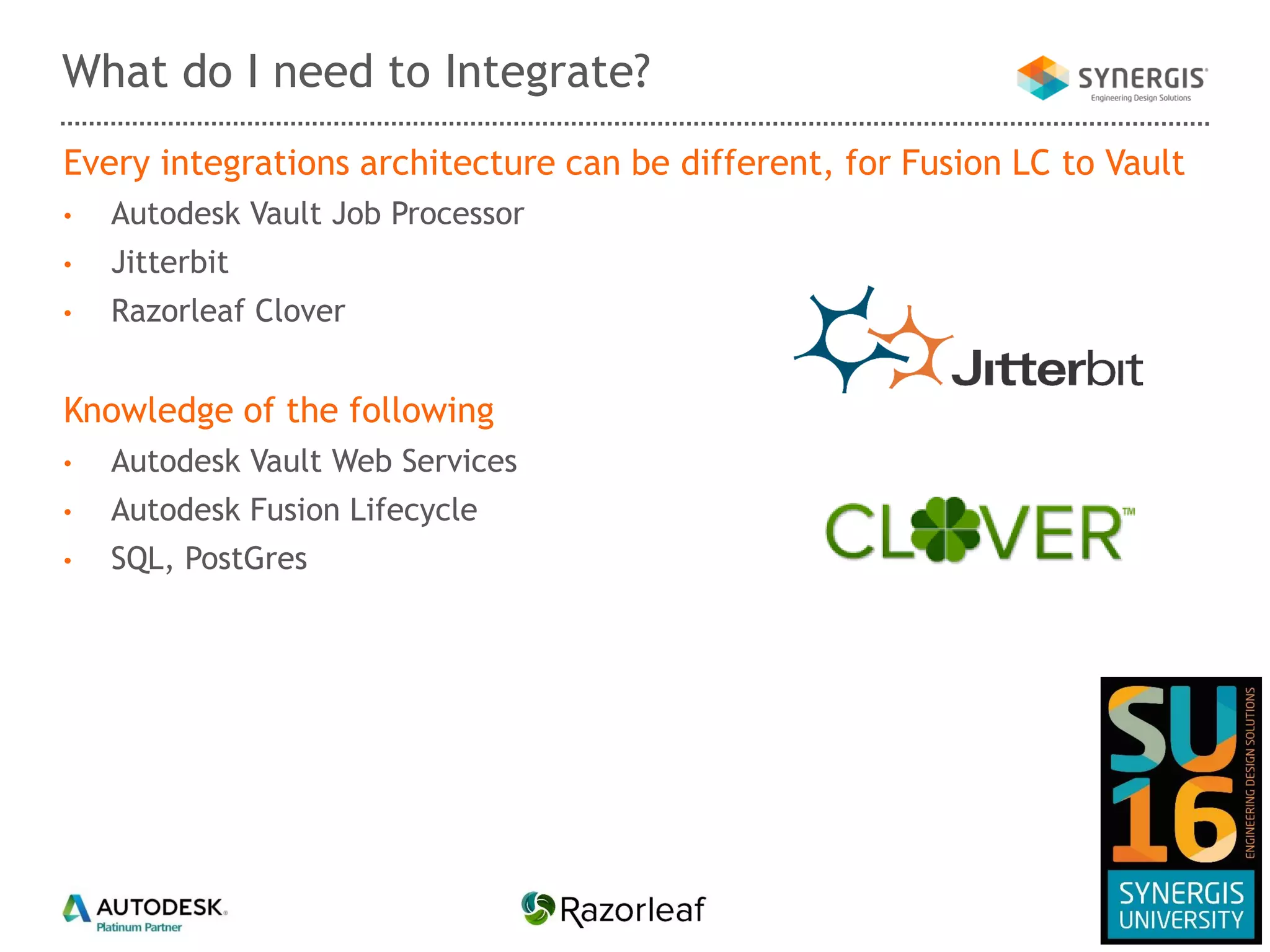 Every integrations architecture can be different, for Fusion LC to Vault
• Autodesk Vault Job Processor
• Jitterbit
• Razorleaf Clover
Knowledge of the following
• Autodesk Vault Web Services
• Autodesk Fusion Lifecycle
• SQL, PostGres
What do I need to Integrate?
 