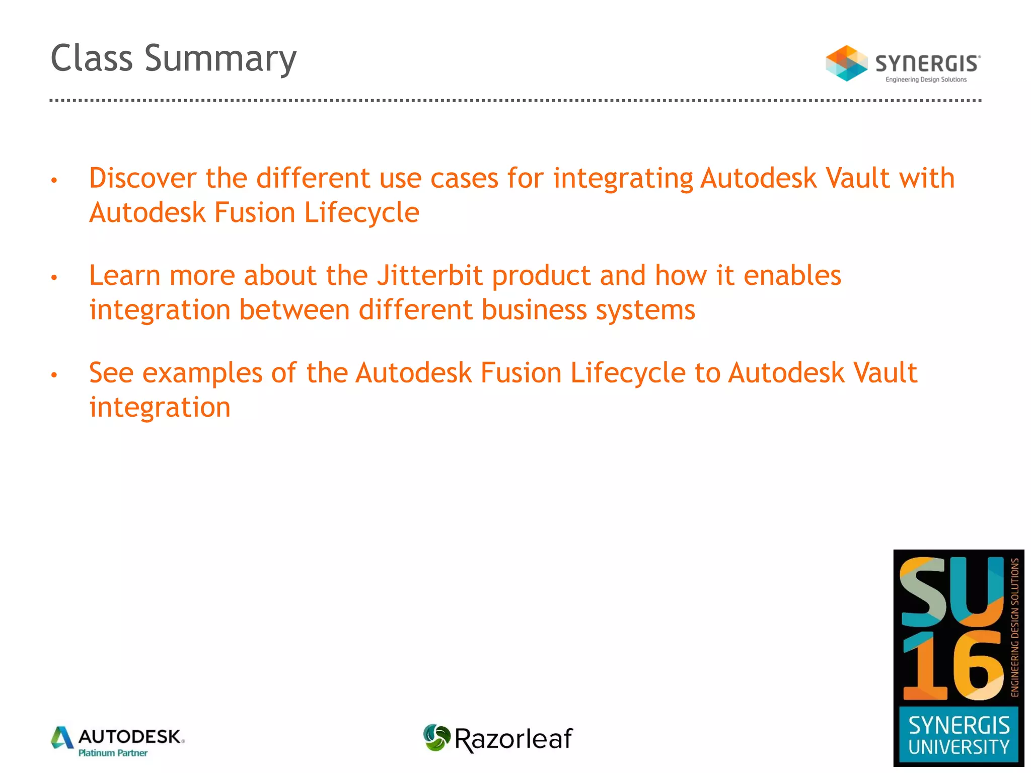 • Discover the different use cases for integrating Autodesk Vault with
Autodesk Fusion Lifecycle
• Learn more about the Jitterbit product and how it enables
integration between different business systems
• See examples of the Autodesk Fusion Lifecycle to Autodesk Vault
integration
Class Summary
 
