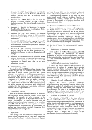 • Question 18 - SMTP Email Address for Mr. Evil: 30
students correctly identified Mr. Evil's SMTP email
address, showing their skill in analyzing email
configurations.
• Question 19 - NNTP Settings for Mr. Evil: 16
students accurately identified the NNTP settings,
indicating a deeper dive into advanced configuration
analysis.
• Question 22 - Installed IRC Programs: 21 students
listed installed IRC programs, revealing their ability
to identify communication tools.
• Question 23 - IRC User Settings: 39 students
correctly identified user settings in IRC programs,
demonstrating their ability to analyze user preferences
and settings.
• Question 24 - IRC Chat Session Logging: Another 39
students correctly identified details about IRC chat
session logging, showing their capability in analyzing
communication records.
• Question 25 - File Containing Intercepted Data: 22
students identified the file with intercepted data,
indicating proficiency in analyzing data capture and
storage.
• Question 31 – Malware installed on the image: All 44
students demonstrated strong overall comprehension
and effective reporting, indicating the successful
integration of forensic tools and AI in their
educational process.
B. Interpretation of Results
The analysis of the NIST Hacking Case study provides
valuable insights into the students' understanding and
application of digital forensic principles. The results
indicate a varying degree of proficiency among students.
For instance, high accuracy in identifying basic system
information like the operating system and registered owner
(Questions 2, 5) contrasts with less accuracy in more
complex tasks such as network configuration (Question 7)
and NNTP settings (Question 19). This disparity suggests
that while students are comfortable with foundational
concepts, they face challenges when dealing with more
intricate aspects of digital forensics.
C. Challenges in Analysis
One of the primary challenges observed in the study
was the students' ability to interpret complex forensic data
accurately. For example, the varied responses to the
installation date (Question 3) highlight the need for a
deeper understanding of system metadata and its
implications. Additionally, the integration of AI tools like
ChatGPT, while beneficial in some aspects, also raises
questions about the students' reliance on external tools for
analysis and interpretation, potentially impacting their
independent problem-solving skills.
D. Implications
The findings from this study have implications for
digital forensic education and for ISDF. They underscore
the necessity of a balanced curriculum that not only focuses
on basic forensic skills but also emphasizes advanced
topics and practical problem-solving abilities. The use of
AI tools in education, as shown in this study, can be a
double-edged sword, offering significant benefits in
understanding complex concepts but also potentially
leading to over-reliance if not properly integrated with
hands-on forensic skills.
E. Comparison with Current Trends and Practices
Comparing the results with current trends and practices
in digital forensics reveals a gradual shift towards
incorporating advanced technologies and AI into forensic
investigations. The students' use of Autopsy and ChatGPT
aligns with the industry's movement towards more
technologically integrated approaches. However, the
varying degrees of accuracy across different tasks highlight
the importance of ensuring that foundational forensic skills
are not overshadowed by technological advancements.
F. The Role of ChatGPT in Analyzing the NIST Hacking
Case
• Integration of AI in Forensic Education
In the analysis of the NIST Hacking Case, ChatGPT
played a important role, demonstrating the practical
application of artificial intelligence in forensic education.
Its integration into the study provided a perspective on how
AI can complement traditional forensic tools and
methodologies.
• Facilitating Data Analysis and Interpretation
ChatGPT was utilized extensively for data analysis and
interpretation. It assisted in breaking down complex
forensic concepts, offering clarifications and insights that
enriched students' understanding of the case. This AI-
driven approach allowed for a more in-depth exploration of
the forensic data, aiding students in identifying key artifacts
and understanding their significance within the broader
context of the case.
• Enhancing Research and Reporting Skills
Beyond data analysis, ChatGPT contributed
significantly to the development of research and reporting
skills among students. It guided them in structuring their
findings, ensuring that their reports were coherent and
comprehensive. This aspect of AI assistance was crucial in
helping students articulate their analysis clearly and
effectively, reflecting a higher standard of academic rigor.
• Reflection on AI's Impact on Learning
The utilization of ChatGPT in this study reflects a
broader trend in educational practices, where AI tools are
increasingly being used to enhance learning experiences. In
digital forensics, where the analysis of complex data sets is
paramount, AI can serve as a powerful ally, helping
students navigate through challenging aspects of their
research. However, it also raises important considerations
about the balance between AI assistance and independent
analytical skills, a balance that is crucial in the
development of competent forensic professionals.
 