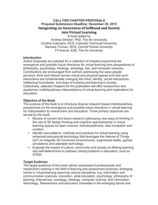 CALL FOR CHAPTER PROPOSALS
Proposal Submission Deadline: December 30, 2015
Integrating	an	Awareness	of	Selfhood	and	Society		
into	Virtual	Learning
A book edited by
Andrew Stricker, PhD, The Air University
Cynthia Calongne, DCS, Colorado Technical University
Barbara Truman, DCS, University of Central University
Fil Arenas, EdD, The Air University
Introduction
Author proposals are solicited for a collection of chapters examining the
emergence and possible future directions for virtual learning from perspectives of
philosophy, psychology, theology, sociology, law, and computer sciences.
Contributions are encouraged from authors addressing the ways people
perceive, think and interact across virtual and physical spaces and how such
interactions are fundamentally changing the mind, identity, social interactions,
intellectual boundaries, and ways of knowing and learning in society.
Collectively, selected chapters for the publication will offer researchers and
academics multidisciplinary interpretations of virtual learning and implications for
educators.
Objective of the Book
The purpose of the book is to introduce diverse research-based interdisciplinary
perspectives on the emergence and possible future directions in virtual learning
for interpretation by researchers and educators. Three primary objectives are
served by the book:
• Review of current and future research addressing new ways of thinking in
the use of 3D design thinking and cognitive apprenticeship in virtual
learning spaces for team science, transdisciplinarity, idea incubation and
curation.
• Identify new patterns, methods and practices for virtual learning using
enhanced educational technology that leverages the Internet of Things
(IoT) to integrate 3D immersive environments, augmented reality, games,
simulations and wearable technology.
• Evaluate the impact of culture, community and society on lifelong learning
and self-determinism to address critical problems in education, such as
STEM.
Target Audience
The target audience of this book will be composed of professionals and
researchers working in the field of learning and assessment sciences, emerging
trends in virtual learning spanning various disciplines, e.g. information and
communication sciences, education, adult education, psychology, philosophy of
learning, Internet law, sociology, theology, computer science, and information
technology. Researchers and educators interested in the emerging trends and
 