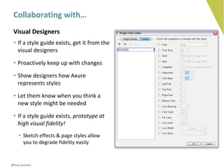 Collaborating with…
 Visual Designers
 • If a style guide exists, get it from the
   visual designers

 • Proactively keep up with changes

 • Show designers how Axure
   represents styles

 • Let them know when you think a
   new style might be needed

 • If a style guide exists, prototype at
   high visual fidelity!
    • Sketch effects & page styles allow
      you to degrade fidelity easily


@fred_beecher
 