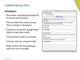 Collaborating with…
 Developers
 • Show them annotated prototypes &
   functional specifications

 • Find out what they need to know
   about a design to develop it

 • Customize annotation & page notes
   fields to meet their needs

 • Find out what needs to be shown

 • Find out what can simply be told

 • Make it clear that the prototype
   code will not be reusable



@fred_beecher
 