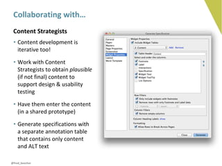 Collaborating with…
 Content Strategists
 • Content development is
   iterative too!

 • Work with Content
   Strategists to obtain plausible
   (if not final) content to
   support design & usability
   testing

 • Have them enter the content
   (in a shared prototype)

 • Generate specifications with
   a separate annotation table
   that contains only content
   and ALT text

@fred_beecher
 