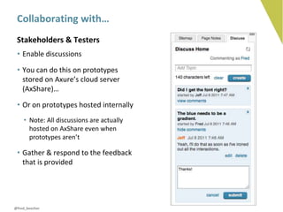 Collaborating with…
 Stakeholders & Testers
 • Enable discussions

 • You can do this on prototypes
   stored on Axure’s cloud server
   (AxShare)…

 • Or on prototypes hosted internally
    • Note: All discussions are actually
      hosted on AxShare even when
      prototypes aren’t

 • Gather & respond to the feedback
   that is provided




@fred_beecher
 