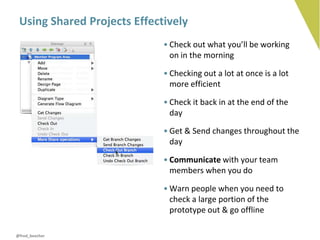 Using Shared Projects Effectively
                             • Check out what you’ll be working
                               on in the morning

                             • Checking out a lot at once is a lot
                               more efficient

                             • Check it back in at the end of the
                               day

                             • Get & Send changes throughout the
                               day

                             • Communicate with your team
                               members when you do

                             • Warn people when you need to
                               check a large portion of the
                               prototype out & go offline

@fred_beecher
 