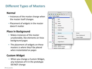 Different Types of Masters
   Normal
     • Instances of the master change when
       the master itself changes
     • Placement of widgets in the master
       doesn’t matter

   Place in Background
     • Makes instances of the master
       unselectable, like elements on Visio
       background pages
     • The placement of widgets on these
       masters is where they’ll be placed
       when instantiated on pages

   Custom Widget
     • When you change a Custom Widget,
       any instances of it in the prototype
       DO NOT change
@fred_beecher
 