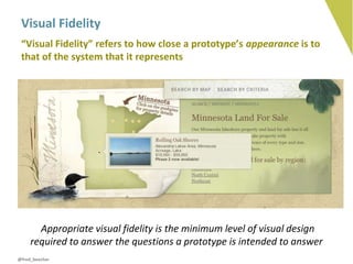 Visual Fidelity
 “Visual Fidelity” refers to how close a prototype’s appearance is to
 that of the system that it represents




       Appropriate visual fidelity is the minimum level of visual design
     required to answer the questions a prototype is intended to answer
@fred_beecher
 