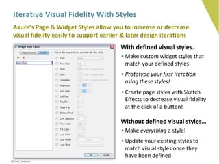 Iterative Visual Fidelity With Styles
 Axure’s Page & Widget Styles allow you to increase or decrease
 visual fidelity easily to support earlier & later design iterations
                                         With defined visual styles…
                                          • Make custom widget styles that
                                            match your defined styles
                                          • Prototype your first iteration
                                            using these styles!
                                          • Create page styles with Sketch
                                            Effects to decrease visual fidelity
                                            at the click of a button!

                                         Without defined visual styles…
                                          • Make everything a style!
                                          • Update your existing styles to
                                            match visual styles once they
                                            have been defined
@fred_beecher
 