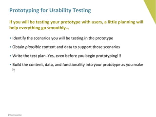 Prototyping for Usability Testing
 If you will be testing your prototype with users, a little planning will
 help everything go smoothly…

 • Identify the scenarios you will be testing in the prototype

 • Obtain plausible content and data to support those scenarios

 • Write the test plan. Yes, even before you begin prototyping!!!

 • Build the content, data, and functionality into your prototype as you make
   it




@fred_beecher
 