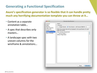 Generating a Functional Specification
 Axure’s specification generator is so flexible that it can handle pretty
 much any horrifying documentation template you can throw at it…
 • Content as a separate
   annotation table…
 • A spec that describes only
   masters…
 • A landscape spec with two
   uneven columns for the
   wireframe & annotations…




@fred_beecher
 