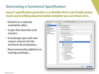 Generating a Functional Specification
 Axure’s specification generator is so flexible that it can handle pretty
 much any horrifying documentation template you can throw at it…
 • Content as a separate
   annotation table…
 • A spec that describes only
   masters…
 • A landscape spec with two
   uneven columns for the
   wireframe & annotations…
 • New functionality added to an
   existing prototype…




@fred_beecher
 