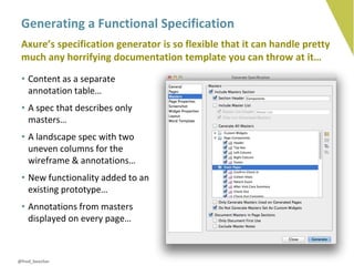 Generating a Functional Specification
 Axure’s specification generator is so flexible that it can handle pretty
 much any horrifying documentation template you can throw at it…
 • Content as a separate
   annotation table…
 • A spec that describes only
   masters…
 • A landscape spec with two
   uneven columns for the
   wireframe & annotations…
 • New functionality added to an
   existing prototype…
 • Annotations from masters
   displayed on every page…



@fred_beecher
 