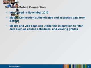 SunGard Mobile Connection Introduced in November 2010 Mobile Connection authenticates and accesses data from Banner Mobile and web apps can  utilize this integration to fetch data such as course schedules, and viewing grades Session ID xxxx  