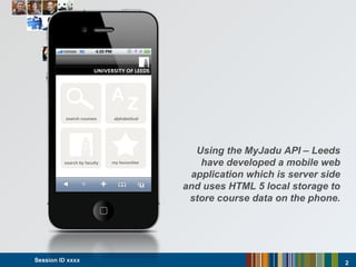 Session ID xxxx  Using the MyJadu API – Leeds have developed a mobile web application which is server side and uses HTML 5 local storage to store course data on the phone. 