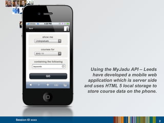 Session ID xxxx  Using the MyJadu API – Leeds have developed a mobile web application which is server side and uses HTML 5 local storage to store course data on the phone. 