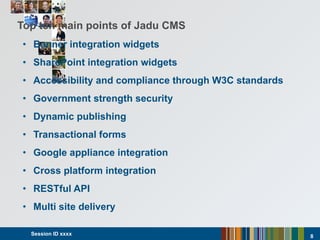 Top ten main points of Jadu CMS Banner integration widgets SharePoint integration widgets Accessibility and compliance through W3C standards Government strength security Dynamic publishing Transactional forms Google appliance integration Cross platform integration RESTful API Multi site delivery Session ID xxxx  