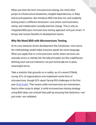 When you hear the term microservices testing, the mind often
jumps to infrastructure headaches, tangled dependencies, or flaky
end-to-end pipelines. But introduce BDD into that mix, and suddenly
testing enters a different dimension—one where communication,
clarity, and collaboration actually lead the charge. This is why an
integrated BDD plus microservices testing approach isn’t just smart—it
brings real, human benefits to development teams.
Why We Need BDD with Microservices Testing
At its core, behavior driven development (the full phrase—one nod to
the methodology aside) helps everyone speak the same language.
When you apply that in a microservices world, where services can
cascade errors or silently fail, the bdd principles act like a lighthouse:
defining each service's behavior not just technically but in plain,
meaningful terms.
Take a statistic that grounds us in reality: as of a recent O’Reilly
survey, 87% of organizations now implement some form of
microservices, though 62% report facing ROI challenges in the first
year (Full Scale). That means while microservices are mainstream,
they’re often rocky to adopt. A solid microservices testing strategy
using BDD ideas can smooth that path by ensuring that behaviors—not
just code—are validated.
 