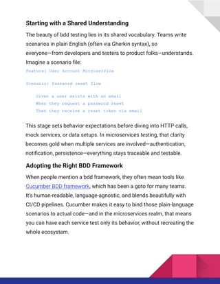 Starting with a Shared Understanding
The beauty of bdd testing lies in its shared vocabulary. Teams write
scenarios in plain English (often via Gherkin syntax), so
everyone—from developers and testers to product folks—understands.​
Imagine a scenario file:​
Feature: User Account Microservice
Scenario: Password reset flow
Given a user exists with an email
When they request a password reset
Then they receive a reset token via email
This stage sets behavior expectations before diving into HTTP calls,
mock services, or data setups. In microservices testing, that clarity
becomes gold when multiple services are involved—authentication,
notification, persistence—everything stays traceable and testable.
Adopting the Right BDD Framework
When people mention a bdd framework, they often mean tools like
Cucumber BDD framework, which has been a goto for many teams.
It’s human-readable, language-agnostic, and blends beautifully with
CI/CD pipelines. Cucumber makes it easy to bind those plain-language
scenarios to actual code—and in the microservices realm, that means
you can have each service test only its behavior, without recreating the
whole ecosystem.
 
