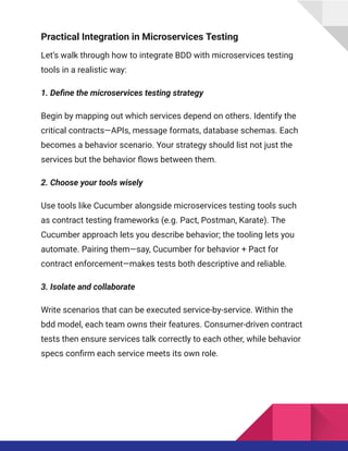 Practical Integration in Microservices Testing
Let’s walk through how to integrate BDD with microservices testing
tools in a realistic way:
1. Define the microservices testing strategy
Begin by mapping out which services depend on others. Identify the
critical contracts—APIs, message formats, database schemas. Each
becomes a behavior scenario. Your strategy should list not just the
services but the behavior flows between them.
2. Choose your tools wisely
Use tools like Cucumber alongside microservices testing tools such
as contract testing frameworks (e.g. Pact, Postman, Karate). The
Cucumber approach lets you describe behavior; the tooling lets you
automate. Pairing them—say, Cucumber for behavior + Pact for
contract enforcement—makes tests both descriptive and reliable.
3. Isolate and collaborate
Write scenarios that can be executed service-by-service. Within the
bdd model, each team owns their features. Consumer-driven contract
tests then ensure services talk correctly to each other, while behavior
specs confirm each service meets its own role.
 