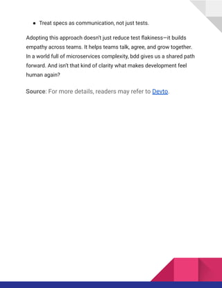 ●​ Treat specs as communication, not just tests.
Adopting this approach doesn’t just reduce test flakiness—it builds
empathy across teams. It helps teams talk, agree, and grow together.
In a world full of microservices complexity, bdd gives us a shared path
forward. And isn’t that kind of clarity what makes development feel
human again?
Source: For more details, readers may refer to Devto.
 