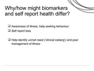 Why/how might biomarkers
and self report health differ?
 Awareness of illness, help seeking behaviour
 Self report bias
 Help identify unmet need (‘clinical iceberg’) and poor
management of illness
 