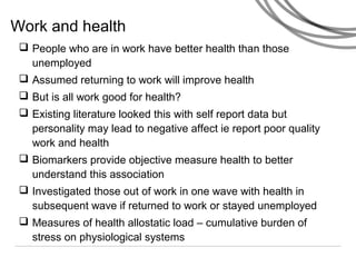 Work and health
 People who are in work have better health than those
unemployed
 Assumed returning to work will improve health
 But is all work good for health?
 Existing literature looked this with self report data but
personality may lead to negative affect ie report poor quality
work and health
 Biomarkers provide objective measure health to better
understand this association
 Investigated those out of work in one wave with health in
subsequent wave if returned to work or stayed unemployed
 Measures of health allostatic load – cumulative burden of
stress on physiological systems
 