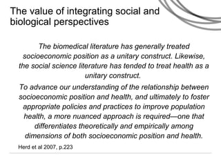The value of integrating social and
biological perspectives
The biomedical literature has generally treated
socioeconomic position as a unitary construct. Likewise,
the social science literature has tended to treat health as a
unitary construct.
To advance our understanding of the relationship between
socioeconomic position and health, and ultimately to foster
appropriate policies and practices to improve population
health, a more nuanced approach is required—one that
differentiates theoretically and empirically among
dimensions of both socioeconomic position and health.
Herd et al 2007, p.223
 