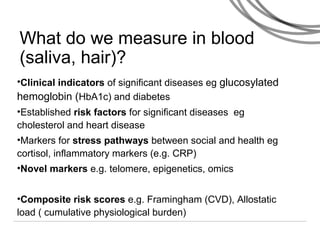 What do we measure in blood
(saliva, hair)?
•Clinical indicators of significant diseases eg glucosylated
hemoglobin (HbA1c) and diabetes
•Established risk factors for significant diseases eg
cholesterol and heart disease
•Markers for stress pathways between social and health eg
cortisol, inflammatory markers (e.g. CRP)
•Novel markers e.g. telomere, epigenetics, omics
•Composite risk scores e.g. Framingham (CVD), Allostatic
load ( cumulative physiological burden)
 