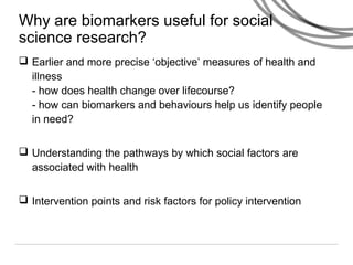 Why are biomarkers useful for social
science research?
 Earlier and more precise ‘objective’ measures of health and
illness
- how does health change over lifecourse?
- how can biomarkers and behaviours help us identify people
in need?
 Understanding the pathways by which social factors are
associated with health
 Intervention points and risk factors for policy intervention
 