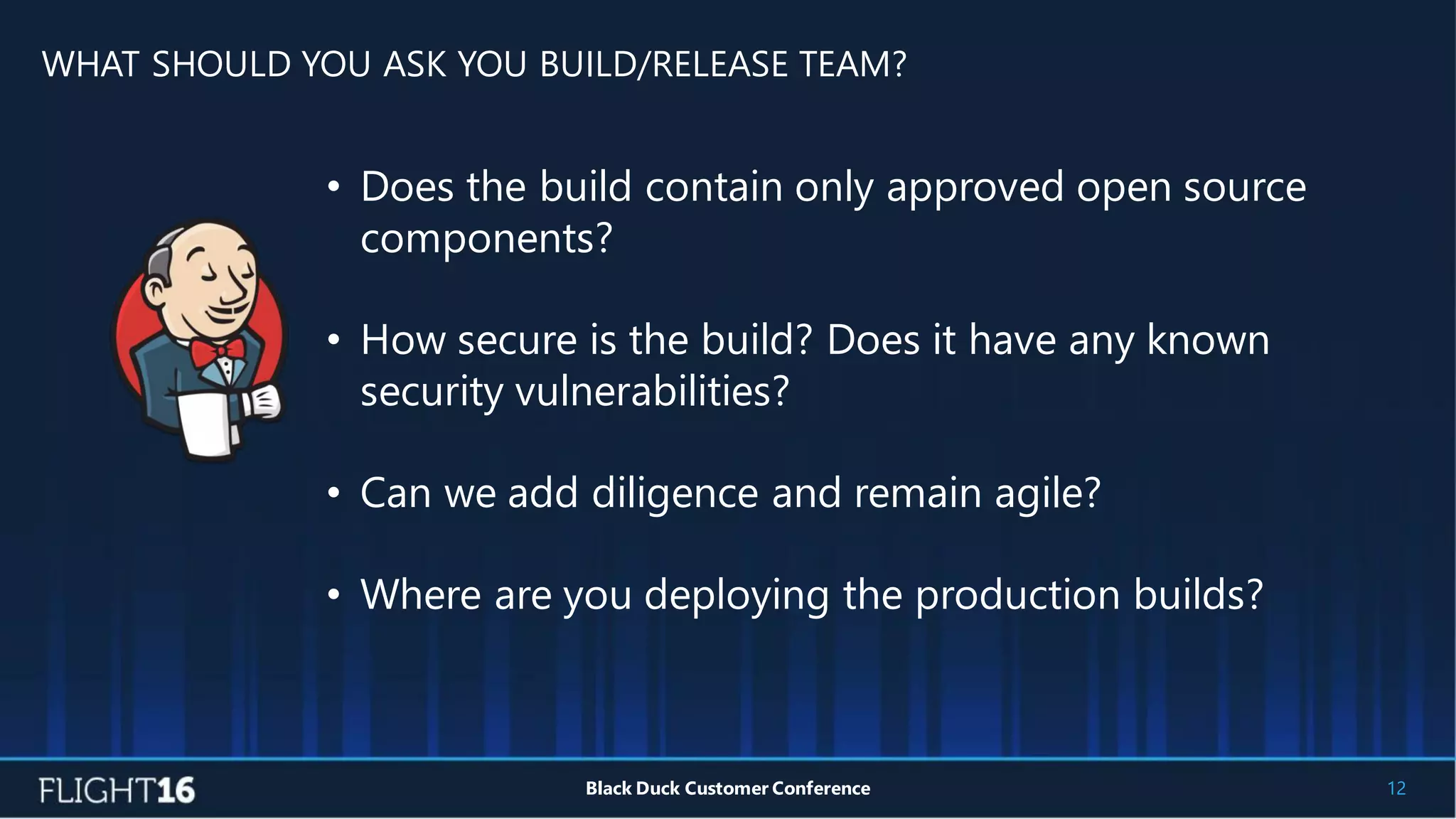 WHAT SHOULD YOU ASK YOU BUILD/RELEASE TEAM?
12Black Duck Customer Conference
• Does the build contain only approved open source
components?
• How secure is the build? Does it have any known
security vulnerabilities?
• Can we add diligence and remain agile?
• Where are you deploying the production builds?
 
