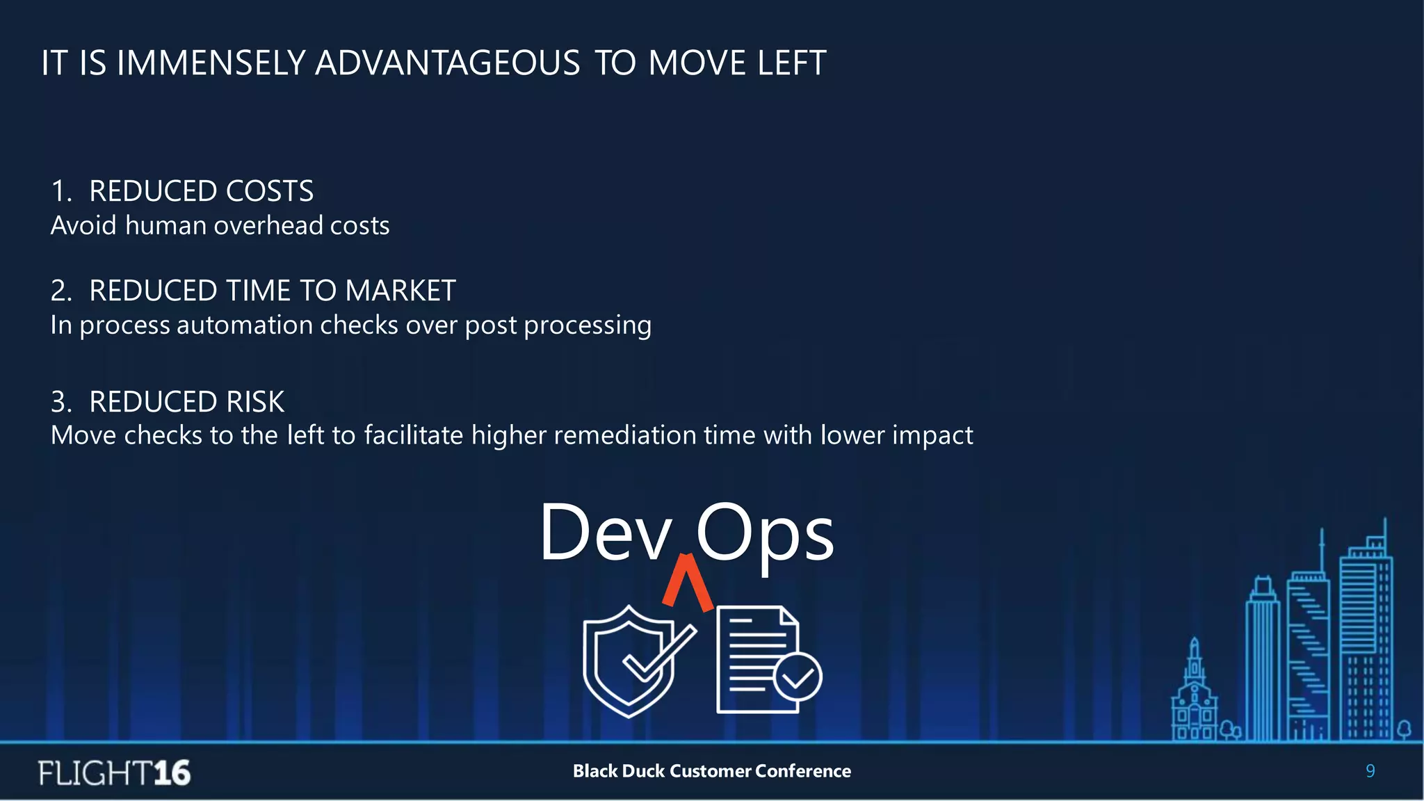 IT IS IMMENSELY ADVANTAGEOUS TO MOVE LEFT
9Black Duck Customer Conference
1. REDUCED COSTS
Avoid human overhead costs
2. REDUCED TIME TO MARKET
In process automation checks over post processing
3. REDUCED RISK
Move checks to the left to facilitate higher remediation time with lower impact
Dev Ops
 