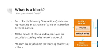 What is a block?
- Each block holds many “transactions”, each one
representing an exchange of value or interaction
between parties.
What goes into each “record”
- All the details of blocks and transactions are
encoded according to its network protocol.
- “Miners” are responsible for verifying contents of
a block.
 