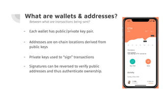 What are wallets & addresses?
- Addresses are on-chain locations derived from
public keys
Between what are transactions being sent?
- Each wallet has public/private key pair.
- Private keys used to “sign” transactions
- Signatures can be reversed to verify public
addresses and thus authenticate ownership.
 