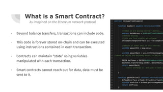 What is a Smart Contract?
- Beyond balance transfers, transactions can include code.
As imagined on the Ethereum network protocol
- This code is forever stored on-chain and can be executed
using instructions contained in each transaction.
- Contracts can maintain “state” using variables
manipulated with each transaction.
- Smart contracts cannot reach out for data, data must be
sent to it.
 