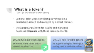 What is a token?
- A digital asset whose ownership is veriﬁed on a
blockchain, issued and managed by a smart contract.
Don’t get any ideas for a token offering
- Most popular platform for issuing and managing
tokens is Ethereum, with these token standards:
ERC-20: fungible tokens (coins)
ex: Miners in the Tellor oracle
network receive $TRB.
ERC-721: non-fungible tokens
ex: a gamer bought a new digital
trading card in Gods Unchained
 