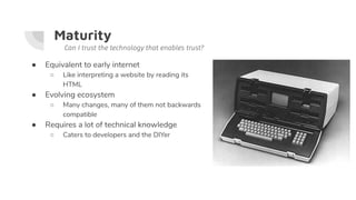 Maturity
● Equivalent to early internet
○ Like interpreting a website by reading its
HTML
● Evolving ecosystem
○ Many changes, many of them not backwards
compatible
● Requires a lot of technical knowledge
○ Caters to developers and the DIYer
Can I trust the technology that enables trust?
 