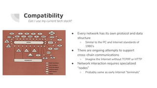 Compatibility
● Every network has its own protocol and data
structure
○ Similar to the PC and Internet standards of
1980’s
● There are ongoing attempts to support
cross-chain communications
○ Imagine the Internet without TCP/IP or HTTP
● Network interaction requires specialized
“nodes”
○ Probably same as early Internet “terminals”
Can I use my current tech stack?
 