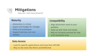 Mitigations
How can I still move forward?
Maturity
- Abstraction is critical
- Expect and budget for changes
- Pilots and prototypes
- Support services, not core
mission
Compatibility
- Align blockchain stack to your
problem
- Keep up with news and trends
- Rely on 3rd party services for now
until standards arise
Data Access
- Look for speciﬁc applications and know their API/ABI
- Rely on dev tools like Remix and BUIDLHub
 