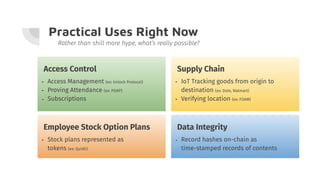 Practical Uses Right Now
Rather than shill more hype, what’s really possible?
Access Control
- Access Management (ex: Unlock Protocol)
- Proving Attendance (ex: POAP)
- Subscriptions
Employee Stock Option Plans
- Stock plans represented as
tokens (ex: Quidli)
Data Integrity
- Record hashes on-chain as
time-stamped records of contents
Supply Chain
- IoT Tracking goods from origin to
destination (ex: Dole, Walmart)
- Verifying location (ex: FOAM)
 