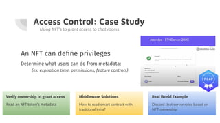 Access Control: Case Study
Using NFT’s to grant access to chat rooms
An NFT can deﬁne privileges
Determine what users can do from metadata:
(ex: expiration time, permissions, feature controls)
Verify ownership to grant access
Read an NFT token’s metadata
Middleware Solutions
How to read smart contract with
traditional infra?
Real World Example
Discord chat server roles based on
NFT ownership
 