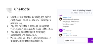 Chatbots
● Chatbots are granted permissions within
chat groups and listen to user messages
and events.
● You can have them respond to speciﬁc
“commands” or requests made in the chat.
● You could keep the room free from
spammers and bad actors.
● We can also use them to bridge between
blockchain and the chat servers.
 